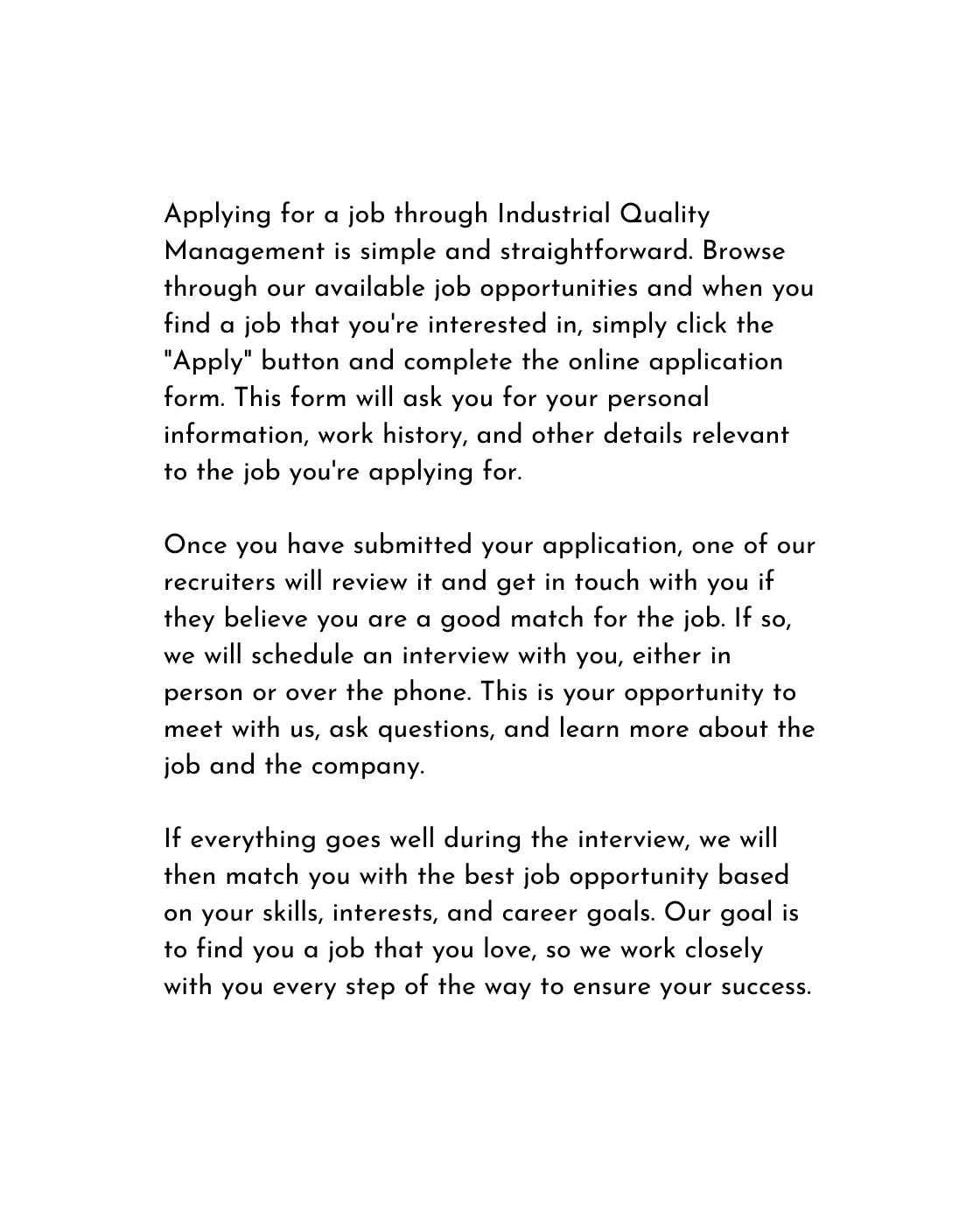 Applying for a job through Industrial Quality Management is simple and straightforward Browse through our available job opportunities and when you find a job that you re interested in simply click the Apply button and complete the online application form This form will ask you for your personal information work history and other details relevant to the job you re applying for Once you have submitted your application one of our recruiters will review it and get in touch with you if they believe you are a good match for the job If so we will schedule an interview with you either in person or over the phone This is your opportunity to meet with us ask questions and learn more about the job and the company If everything goes well during the interview we will then match you with the best job opportunity based on your skills interests and career goals Our goal is to find you a job that you love so we work closely with you every step of the way to ensure your success